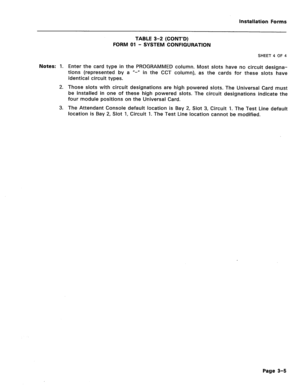 Page 149Installation Forms 
Notes: 1. 
2. 
3. TABLE 3-2 (CONT’D) 
FORM 01 
- SYSTEM CONFIGURATION 
SHEET 4 OF 4 
Enter the card type in the PROGRAMMED column. Most slots have no circuit designa- 
tions (represented by a u-n in the CCT column), as the cards for these slots have 
identical circuit types. 
Those slots with circuit designations are high powered slots. The Universal Card must 
be installed in one of these high powered slots. The circuit designations indicate the 
four module positions on the...