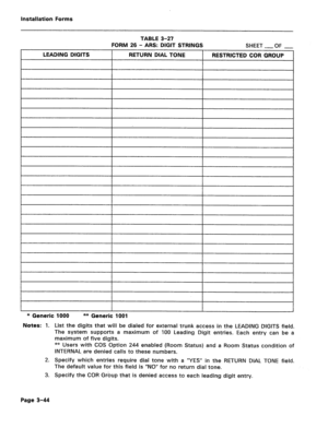 Page 188installation Forms 
TABLE 3-27 
FORM 26 - ARS: DIGIT STRINGS 
SHEET 
-OF - 
LEADING DIGITS RETURN DIAL TONE RESTRICTED COR GROUP 
* Generic 1000 ** Generic 1001 
Notes: 1. List the digits that will be dialed for external trunk access in the LEADING DIGITS field. 
The system supports a maximum of 100 Leading Digit entries. Each entry can be a 
maximum of five digits. 
** Users with COS Option 244 enabled (Room Status) and a Room Status condition of 
INTERNAL are denied calls to these numbers. 
2. Specify...