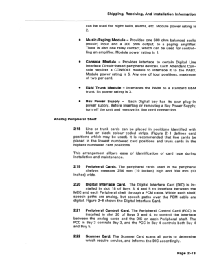 Page 22Shipping, Receiving, And Installation Information 
can be used for night bells, alarms, etc. Module power rating is 
2. 
a Music/Paging Module - Provides one 600 ohm balanced audio 
(music) input and a 200 ohm output, to a paging amplifier. 
There is also one relay contact, which can be used for control- 
ling an amplifier. Module power rating is 1. 
0 Console Module - Provides interface to certain Digital Line 
Interface Circuit-based peripheral devices. Each Attendant Con- 
sole requires a CONSOLE...