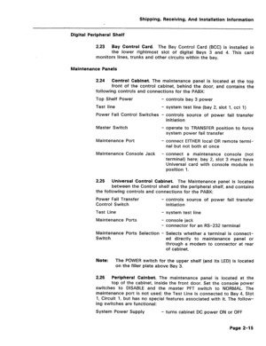 Page 24Shipping, Receiving, And installation Information 
Digital Peripheral Shelf 
2.23 Bay Control Card. 
The Bay Control Card (BCC) is installed in 
the lower rightmost slot of digital Bays 3 and 4. This card 
monitors lines, trunks and other circuits within the bay. 
Maintenance Panels 
2.24 Control Cabinet. 
The maintenance panel is located at the top 
front of the control cabinet, behind the door, and contains the 
following controls and connections for the PABX: 
Top Shelf Power - controls bay 3 power...