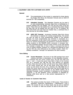 Page 244Customer Data Entry (CDE) 
2. EQUIPMENT USED FOR CUSTOMER DATA ENTRY 
General 
2.01 
The programming of the system is supported by three devices: 
the Floppy Disk Drive, the Attendant Console and an ASCII CRT 
terminal (VT-100 compatible). 
2.02 Attendant Console. The Attendant Console can be used for 
on-site programming. Customer Data Entry is facilitated by the 
console softkeys and LCD display. The LCD has four lines of 80 char- 
acters. These lines are the header line, a command line (which displays...