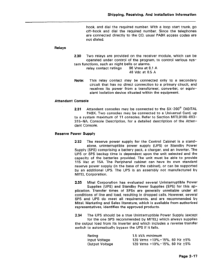 Page 26Shipping, Receiving, And Installation Information 
hook, and dial the required number. With a loop start trunk, go 
off-hook and dial the required number. Since the telephones 
are connected directly to the CO, usual PABX access codes are 
not dialed. 
Relays 
2.30 
Two relays are provided on the receiver module, which can be 
operated under control of the program, to control various sys- 
tem functions, such as night bells or alarms. 
relay contact ratings 90 Vrms at 0.1 A 
48 Vdc at 0.5 A 
Note: This...