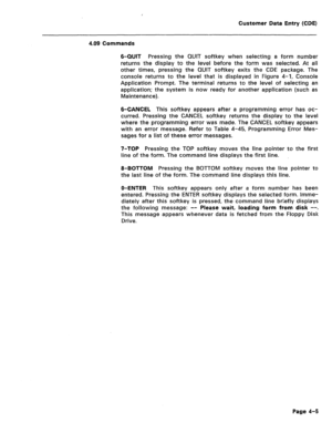 Page 251Customer Data Entry (CDE) 
4.09 Commands 
6-QUIT Pressing the QUIT softkey when selecting a form number 
returns the display to the level before the form was selected. At all 
other times, pressing the QUIT softkey exits the CDE package. The 
console returns to the level that is displayed in Figure 4-1, Console 
Application Prompt. The terminal returns to the level of selecting an 
application; the system is now ready for another application (such as 
Maintenance). 
6-CANCEL This softkey appears after a...