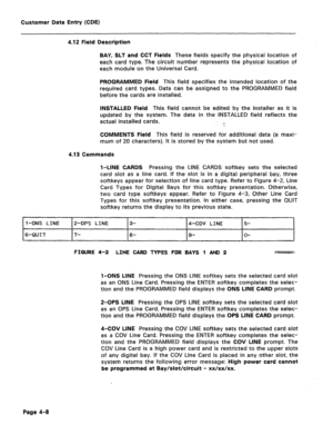 Page 254Customer Data Entry (CDE) 
4.12 Field Description 
BAY, SLT and CCT Fields 
These fieids specify the physical location of 
each card type. The circuit number represents the physical location of 
each module on the Universal Card. 
PROGRAMMED Field This field specifies the intended location of the 
required card types. Data can be assigned to the PROGRAMMED field 
before the cards are installed. 
INSTALLED Field This field cannot be edited by the installer as it is 
updated by the system. The data in the...