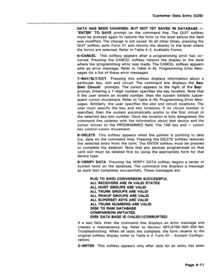 Page 257Customer Data Entry (CDE) 
DATA HAS BEEN CHANGED, BUT NOT YET SAVED IN DATABASE -- 
“ENTER” TO SAVE prompt on the command line. The QUIT softkey 
must be pressed again to restore the form to the level before the field 
was modified. The change is not saved. At all other times, pressing the 
QUIT softkey exits Form 01 and returns the display to the level where 
the forms are selected. Refer to Table 4-2, Available Forms. 
6-CANCEL This softkey appears after a programming error has oc- 
curred. Pressing...