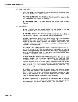 Page 260Customer Data Entry (CDE) 
4.15 Field Description 
FEATURE Field This field lists the feature numbers in numerical order. 
The FEATURE field cannot be modified. 
FEATURE NAME Field This field lists the names of the features. The 
FEATURE NAME field cannot be modified. 
ACCESS CODE Field This field displays the access code for each 
feature. 
4.16 Commands 
4-TOP Pressing the TOP softkey moves the line pointer to the first 
line of the form. The command line displays the first line. 
5-BOTTOM Pressing the...