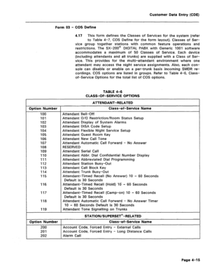 Page 261Customer Data Entry (CDE) 
Form 03 - COS Define 
4.17 This form defines the Classes of Services for the system (refer 
to Table 4-7, COS Define for the form layout). Classes of Ser- 
vice group together stations with common feature operations and 
restrictions. The SX-200@ DIGITAL PABX with Generic 1001 software 
accommodates a maximum of 50 Classes of Service. Each device 
(including attendants and all trunks) are supplied with a Class of Ser- 
vice. This provides for the multi-attendant environment...