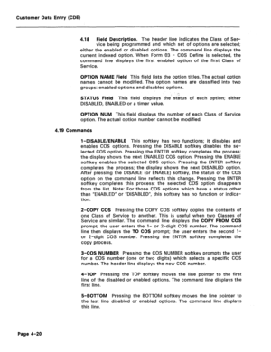 Page 266Customer Data Entry (CDE) 
4.18 Field Description. The header line indicates the Class of Ser- 
vice being programmed and which set of options are selected; 
either the enabled or disabled options. The command line displays the 
current indexed option. When Form 03 - COS Define is selected, the 
command line displays the first enabled option of the first Class of 
Service. 
OPTION NAME Field This field lists the option titles. The actual option 
names cannot be modified. The option names are classified...