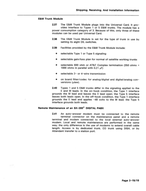 Page 28Shipping, Receiving, And installation Information 
E&M Trunk Module 
2.37 The E&M Trunk Module plugs into the Universal Card. It pro- 
vides interface to Types 1 or 5 E&M trunks. The module has a 
power consumption category of 3. Because of this, only three of these 
modules can be used per Universal Card. 
2.38 The E&M Trunk Module is set for the type of trunk in use by 
setting its eight DIL switches. 
2.39 
0 Facilities provided by the E&M Trunk Module include: 
selectable Type 1 or Type 5 signaling...