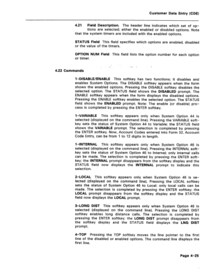 Page 271Customer Data Entry (CDE) 
4.21 Field Description. The header line indicates which set of op- 
tions are selected; either the enabled or disabled options. Note 
that the system timers are included with the enabled options. 
STATUS Field This field specifies which options are enabled, disabled 
or the value of the timers. 
OPTION NUM Field This field lists the option number for each option 
or timer. 
4.22 Commands 
l-DISABLE/ENABLE This softkey has two functions; it disables and 
enables System Options....