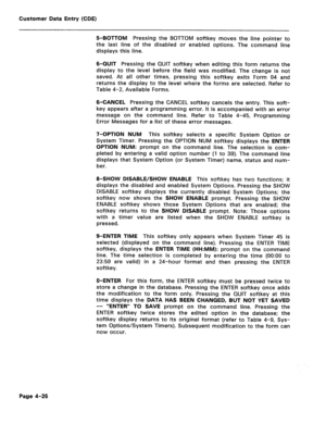 Page 272Customer Data Entry (CDE) 
5-BOTTOM Pressing the BOTTOM softkey moves the line pointer to 
the last line of the disabled or enabled options. The command line 
displays this line. 
6-QUIT Pressing the QUIT softkey when editing this form returns the 
display to the level before the field was modified. The change is not 
saved. At all other times, pressing this softkey exits Form 04 and 
returns the display to the level where the forms are selected. Refer to 
Table 4-2, Available Forms. 
6-CANCEL Pressing...