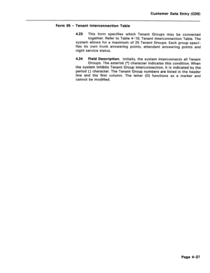 Page 273Customer Data Entry (CDE) 
Form 05 - Tenant Interconnection Table 
4.23 This form specifies which Tenant Groups may be connected 
together. Refer to Table 4-10, Tenant Interconnection Table. The 
system allows for a maximum of 25 Tenant Groups. Each group speci- 
fies its own trunk answering points, attendant answering points and 
night service status. 
4.24 Field Description. Initially, the system interconnects all Tenant 
Groups. The asterisk (*) character indicates this condition. When 
the system...