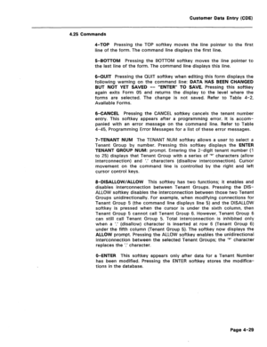 Page 275Customer Data Entry (CDE) 
4.25 Commands 
4-TOP Pressing the TOP softkey moves the line pointer to the first 
line of the form. The command line displays the first line. 
5-BOTTOM Pressing the BOTTOM softkey moves the line pointer to 
the last line of the form. The command line displays this line. 
6-QUIT Pressing the QUIT softkey when editing this form displays the 
following warning on the command line: DATA HAS BEEN CHANGED 
BUT NOT YET SAVED -- “ENTER” TO SAVE. Pressing this softkey 
again exits Form...