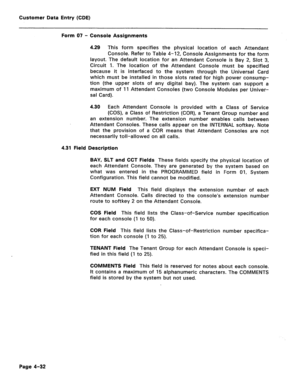 Page 278Customer Data Entry (CDE) 
Form 07 - Console Assignments 
4.29 This form specifies the physical location of each Attendant 
Console. Refer to Table 4-12, Console Assignments for the form 
layout. The default location for an Attendant Console is Bay 2, Slot 3, 
Circuit 1. The location of the Attendant Console must be specified 
because it is interfaced to the system through the Universal Card 
which must be installed in those slots rated for high power consump- 
tion (the upper slots of any digital bay)....