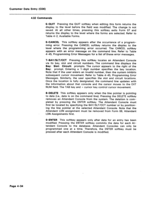 Page 280Customer Data Entry (CDE) 
4.32 Commands 
6-QUIT 
Pressing the QUIT softkey when editing this form returns the 
display to the level before the field was modified. The change is not 
saved. At all other times, pressing this softkey exits Form 07 and 
returns the display to the level where the forms are selected. Refer to 
Table 4-2, Available Forms. 
6-CANCEL This softkey appears after the occurrence of a program- 
ming error. Pressing the CANCEL softkey returns the display to the 
level where the...