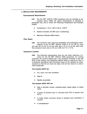 Page 29Shipping, Receiving, And installation information 
3. INSTALLATION REQUIREMENTS 
Environmental Requirements 
3.01 
The SX-ZOO@ DIGITAL PABX equipment maybe installed in any 
location which fulfills the space requirements as detailed in 
paragraph 3.02, and is within the following temperature and humidity 
ranges: 
l Temperature +I0 to +4O”C (+50 to +104”F) 
0 Relative Humidity 20-80% (non-condensing) 
0 Maximum Altitude 4000 meters. 
Floor Space 
3.02 The minimum floor space for installation and...