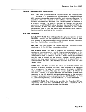 Page 281Customer Data Entry (CDE) 
Form 08 - Attendant LDN Assignments 
4.33 This form specifies the LDN assignments for the consoles (refer 
to Table 4-13, Attendant LDN Assignments). A maximum of nine 
LDN assignments can be programmed for each Attendant Console. The 
attendant LDNs are assigned to the softkeys. Console softkey 1 is 
reserved for the RECALL function. Each LDN assignment is identified by 
a directory number. The directory numbers are subject to the same 
constraints as all Listed Directory...