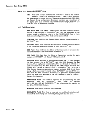 Page 284Customer Data Entry (CDE) 
Form 09 - Station/SUPERSET@ Sets 
4.36 This form assigns stations and SUPERSET@ sets to the system. 
Refer to Table 4-14, Station/SUPERSET@ Sets. It also specifies 
the parameters for these devices. These parameters include COS, COR 
and Tenant Group assignments. Extension numbers are a maximum of 
five digits. Only level conflicts are permitted. For example, both “4” and 
“414” are valid as extension numbers. 
4.37 Field Description 
BAY, SLOT and CCT Fields 
These fields list...
