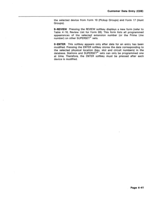 Page 287Customer Data Entry (CDE) 
the selected device from Form 10 (Pickup Groups) and Form 17 (Hunt 
Groups). 
O-REVIEW Pressing the REVIEW softkey displays a new form (refer to 
Table 4-16, Review List for Form 09). This form lists all programmed 
appearances of the selected extension number (or the Prime Line 
number) on other SUPERSET’ sets. 
O-ENTER This softkey appears only after data for an entry has been 
modified. Pressing the ENTER softkey stores the data corresponding to 
the selected physical...