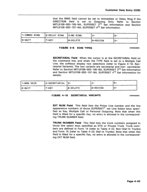 Page 289Customer Data Entry (CDE) 
that the RING field cannot be set to Immediate or Delay Ring if the 
DIRECTION field is set to Outgoing Only. Refer to Section 
MITL9108-093-106-NA, SUPERSET 3TM Set Information and Section 
MITL9108-093-107-NA, SUPERSET qTM Set Information. 
I-IMMED RING 2-DELAY RING 
3-NO RING 4- 5- 
6-QUIT 7-KEY 
8-DELETE 
g-REV1 EW O- 
FIGURE 4-B RING TYPES FORM0099RO 
SECRETARIAL Field When the cursor is at the SECRETARIAL field on 
the command line, and when the TYPE field is set to a...