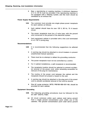 Page 30Shipping, Receiving, And Installation Information 
0 Near a reproducing or copying machine. A minimum clearance 
of 3 m (10 It) must be provided if the reproducing machine is 
not equipped with a filtering system, and the room should be 
ventilated by an exhaust fan. 
Power Supply Requirements 
3.04 The customer must provide one single-phase power receptacle 
for each cabinet, as follows: 
0 Each cabinet should have its own 120 V, 60 Hz, 15 A branch 
circuit. 
0 The power receptacle must be a 3-wire...