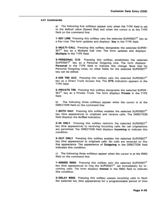 Page 291Customer Data Entry (CDE) 
4.41 Commands 
a) The following five softkeys appear only when the TYPE field is set 
to the default value (Speed Dial) and when the cursor is at the TYPE 
field on the command line: 
l-KEY LINE Pressing this softkey sets the selected SUPERSET@ key as 
a Key Line. The form updates and displays Key in the TYPE field. 
P-MULTI-CALL Pressing this softkey designates the selected SUPER- 
SET@ key as a Multiple Call Line. The form updates and displays 
Multiple in the TYPE field....