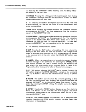 Page 292Customer Data Entry (CDE) 
and then ring the SUPERSET’ set for incoming calls. The Delay indica- 
tion appears in the RING field. 
3-NO RING Pressing this softkey prevents incoming calls from ringing 
the SUPERSET@ set ringer. Only the line appearance flashes. The None 
indication appears in the RING field. 
d) The following two softkey descriptions appear when the TYPE field 
is set to Multiple Call Line and the cursor is at the SECRETARIAL field 
on the command line: 
IsNON SECR Pressing this softkey...