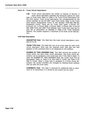 Page 298Customer Data Entry (CDE) 
Form 13 - Trunk Circuit Descriptors 
4.48 Trunk circuit descriptors are similar to Classes of Service. A 
trunk circuit descriptor specifies the hardware options for each 
type of Trunk Card. Refer to Table 4-18, Trunk Circuit Descriptors for 
the form layout. Trunk circuit descriptors are complemented by the 
switch settings on the SX-200@ type Trunk Cards. Refer to the Trunk 
Card Switch Assignments Forms in Part Number 9108-093-206-NA, 
Installation Forms. There are six...