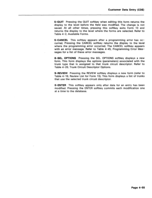 Page 301Customer Data Entry (CDE) 
6-QUIT Pressing the QUIT softkey when editing this form returns the 
display to the level before the field was modified. The change is not 
saved. At all other times, pressing this softkey exits Form 13 and 
returns the display to the level where the forms are selected. Refer to 
Table 4-2, Available Forms. 
6-CANCEL This softkey appears after a programming error has oc- 
curred. Pressing the CANCEL softkey returns the display to the level 
where the programming error occurred....