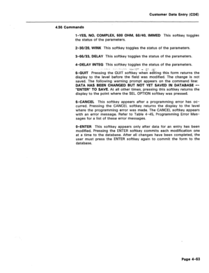 Page 309Customer Data Entry (CDE) 
4.56 Commands 
l-YES, NO, COMPLEX, 600 OHM, 60/40, IMMED This softkey toggles 
the status of the parameters. 
2-30/20, WINK This softkey toggles the status of the parameters. 
3-66/33, DELAY This softkey toggles the status of the parameters. 
4-DELAY INTEG This softkey toggles the status of the parameters. 
B-QUIT Pressing the QUIT softkey when editing this form returns the 
display to the level before the field was modified. The change is not 
saved. The following warning...