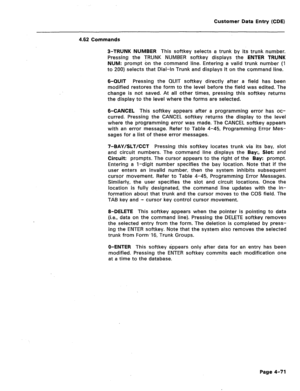 Page 317Customer Data Entry (CDE) 
4.62 Commands 
3-TRUNK NUMBER This softkey selects a trunk by its trunk number. 
Pressing the TRUNK NUMBER softkey displays the ENTER TRUNK 
NUM: prompt on the command line. Entering a valid trunk number (1 
to 200) selects that Dial-In Trunk and displays it on the command line. 
6-QUIT Pressing the QUIT softkey directly after a field has been 
modified restores the form to the level before the field was edited. The 
change is not saved. At all other times, pressing this...