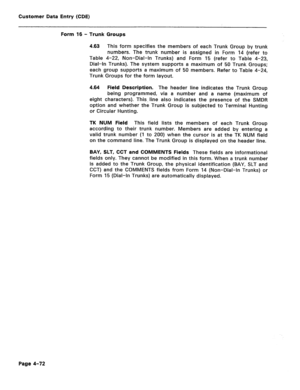 Page 318Customer Data Entry (CDE) 
Form 16 - Trunk Groups 
4.63 This form specifies the members of each Trunk Group by trunk 
numbers. The trunk number is assigned in Form 14 (refer to 
Table 4-22, Non-Dial-In Trunks) and Form 15 (refer to Table 4-23, 
Dial-In Trunks). The system supports a maximum of 50 Trunk Groups; 
each group supports a maximum of 50 members. Refer to Table 4-24, 
Trunk Groups for the form layout. 
4.64 Field Description. The header line indicates the Trunk Group 
being programmed, via a...