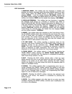 Page 320Customer Data Entry (CDE) 
4.65 Commands 
l-SMDR/NO SMDR This softkey has two functions. It enables and 
disables the Station Message Detail Recording (SMDR) feature for each 
Trunk Group. When the SMDR feature is enabled, the header line 
displays [SMDR 
1 and the softkey displays NO SMDR. Pressing the 
NO SMDR softkey disables the SMDR feature for that Trunk Group. The 
softkey now displays SMDR and the header line displays [NO SMDRI. 
P-CIRCULAR/TERMINAL This softkey has two functions. It specifies...