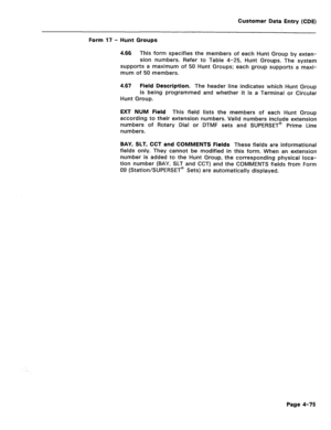 Page 321Customer Data Entry (CDE) 
Form 17 - Hunt Groups 
4.66 This form specifies the members of each Hunt Group by exten- 
sion numbers. Refer to Table 4-25, Hunt Groups. The system 
supports a maximum of 50 Hunt Groups; each group supports a maxi- 
mum of 50 members. 
4.67 
Field Description. The header line indicates which Hunt Group 
is being programmed and whether it is a Terminal or Circular 
Hunt Group. 
EXT NUM Field This field lists the members of each Hunt Group 
according to their extension numbers....