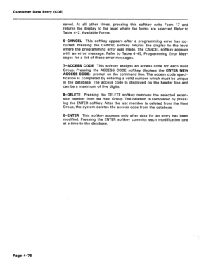 Page 324Customer Data Entry (CDE) 
saved. At all other times, pressing this softkey exits Form 17 and 
returns the display to the level where the forms are selected. Refer to 
Table 4-2, Available Forms. 
6-CANCEL This softkey appears after a programming error has oc- 
curred. Pressing the CANCEL softkey returns the display to the level 
where the programming error was made. The CANCEL softkey appears 
with an error message. Refer to Table 4-45, Programming Error Mes- 
sages for a list of these error messages....
