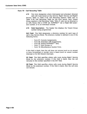 Page 330Customer Data Entry (CDE) 
Form 19 - Call Rerouting Table 
4.72 This form designates where intercepted and attendant-directed 
calls will route based on Day Service, Night1 Service and Night2 
Service. Refer to Table 4-28, Call Rerouting Options. Refer also to 
Table 4-29, Call Rerouting Table for the form layout. Each Tenant 
Group requires a Call Rerouting Table. “DIAL 0” calls can be directed to 
an LDN, Rotary Dial or DTMF set, SUPERSET@ set or Night Bell exten- 
sion number, or to an individual...