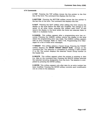 Page 333Customer Data Entry (CDE) 
4.74 Commands 
4-TOP Pressing the TOP softkey moves the line pointer to the first 
line of the form. The command line displays the first line. 
5-BOTTOM Pressing the BOTTOM softkey moves the line pointer to 
the last line of the form. The command line displays this line. 
6-QUIT Pressing the QUIT softkey when editing this form returns the 
display to the level before the field was modified. The change is not 
saved. At all other times, pressing this softkey exits Form 19 and...