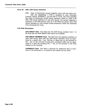 Page 334Customer Data Entry (CDE) 
Form 20 - ARS: COR Group Definition 
4.75 Class of Restriction groups together users with the same out- 
side call capabilities. A COR is assigned to each Attendant 
Console, station, SUPERSET@ set and Dial-In Trunk. This form specifies 
the Class-of-Restriction (COR) Group members. Refer to Table 4-30, 
ARS: COR Group Definition for the form layout. The system supports a 
maximum of 50 COR Groups with up to 25 CORs per group. Each COR 
Group specifies by COR number those...