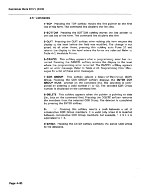 Page 336Customer Data Entry (CDE) 
4.77 Commands 
4-TOP Pressing the TOP softkey moves the line pointer to the first 
line of the form. The command line displays the first line. 
B-BOTTOM Pressing the BOTTOM softkey moves the line pointer to 
the last line of the form. The command line displays this line. 
6-QUIT Pressing the QUIT softkey when editing this form returns the 
display to the level before the field was modified. The change is not 
saved. At all other times, pressing this softkey exits Form 20 and...