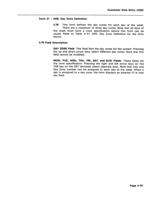 Page 337Customer Data Entry (CDE) 
Form 21 - ARS: Day Zone Definition 
4.78 This form defines the day zones for each day of the week, 
There are a maximum of three day zones. Note that all days of 
the week must have a zone specification before this form can be 
saved. Refer to Table 4-31, ARS: Day Zone Definition for the form 
layout. 
4.79 Field Description 
DAY ZONE Field 
This field lists the day zones for the system. Pressing 
the up and down arrow keys select different day zones. Note that this 
field...