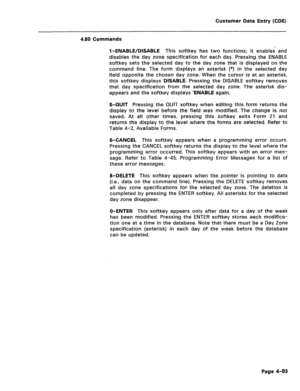 Page 339Customer Data Entry (CDE) 
4.80 Commands 
l-ENABLE/DISABLE This softkey has two functions; it enables and 
disables the day zone specification for each day. Pressing the ENABLE 
softkey sets the selected day to the day zone that is displayed on the 
command line. The form displays an asterisk (*) in the selected day 
field opposite the chosen day zone. When the cursor-is at an asterisk, 
this softkey displays DISABLE. Pressing the DISABLE softkey removes 
that day specification from the selected day...