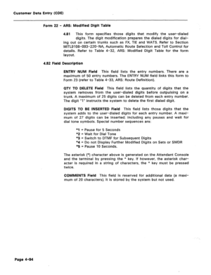 Page 340Customer Data Entry (CDE) 
Form 22 - ARS: Modified Digit Table 
4.81 This form specifies those digits that modify the user-dialed 
digits. The digit modification prepares the dialed digits for dial- 
ing out on certain trunks such as FX, TIE and WATS. Refer to Section 
MITL9108-093-220-NA, Automatic Route Selection and Toll Control for 
details. Refer to Table 4-32, AR!? Modified Digit Table for the form 
layout. 
4.82 Field Description 
ENTRY NUM Field 
This field lists the entry numbers. There are a...