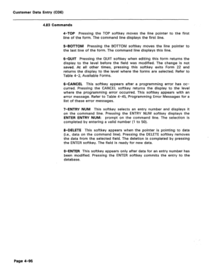 Page 342Customer Data Entry (CDE) 
4.83 Commands 
4-TOP Pressing the TOP softkey moves the line pointer to the first 
line of the form. The command line displays the first line. 
5-BOTTOM Pressing the BOTTOM softkey moves the line pointer to 
the last line of the form. The command line displays this line. 
6-QUIT Pressing the QUIT softkey when editing this form returns the 
display to the level before the field was modified. The change is not 
saved. At all other times, pressing this softkey exits Form 22 and...