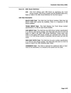 Page 343Customer Data Entry (CDE) 
Form 23 - ARS: Route Definition 
4.84 This form defines each ARS Route by specifying the Trunk 
Group number, COR Group number and the Modified Digit Entry. 
Refer to Table 4-33, ARS: Route Definition for the form layout. 
4.85 Field Description 
ROUTE NUM Field 
This field lists the Route numbers. Note that the 
ROUTE NUM field cannot be modified. There is a maximum of 200 
Route numbers. ., ; i -. 
.I-, ., 
TRUNK GROUP Field This field displays the Trunk Group number...