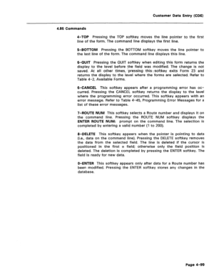 Page 345Customer Data Entry (CDE) 
4.86 Commands 
4-TOP 
Pressing the TOP softkey moves the line pointer to the first 
line of the form. The command line displays the first line. 
5-BOTTOM Pressing the BOTTOM softkey moves the line pointer to 
the last line of the form. The command line displays this line. 
B-QUIT Pressing the QUIT softkey when editing this form returns the 
display to the level before ;the field was modified. The change is not 
saved. At all other times, -pressing this-fsoftkey exits Form 23...