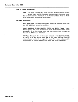 Page 346Customer Data Entry (CDE) 
Form 24 - ARS: Route Lists 
4.87 This form specifies the order that the Route numbers are se- 
lected. There are 100 Route List numbers; each Route List num- 
ber accommodates a maximum of six Route numbers. Refer to Table 
4-34, ARS: Route Lists for the form layout. 
4.88 Field Description 
LIST NUM Field 
This field displays the Route List numbers. Note that 
the LIST NUM field cannot be modified. 
FIRST, SECOND, THIRD, FOURTH, FIFTH and SIXTH Fields These 
fields specify the...