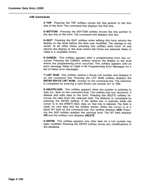 Page 348Customer Data Entry (CDE) 
4.89 Commands 
4-TOP Pressing the TOP softkey moves the line pointer to the first 
line of the form. The command line displays the first line. 
5-BOTTOM Pressing the BOTTOM softkey moves the line pointer to 
the last line of the form. The command line displays this line. 
6-QUIT Pressing the QUIT softkey when editing this form returns the 
display to the level before the field was modified. The change is not 
saved. At all other times, pressing this softkey exits Form 24 and...