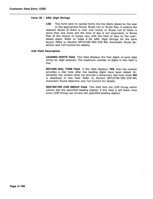 Page 352Customer Data Entry (CDE) 
Form 26 - ARS: Digit Strings 
4.93 This form (and its nested form) link the digits dialed by the user 
to the appropriate Route, Route List or Route Plan. It selects the 
relevant Route (if there is only one route), or Route List (if there is 
more than one route and the time of day is not important), or Route 
Plan (if the choice of routes vary with the time of day) by the user- 
dialed digits. Refer to Table 4-36, ARS: Digit Strings for the form 
layout. Refer to Section...