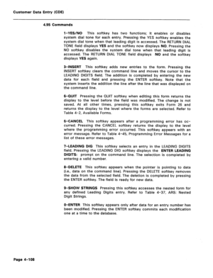 Page 354Customer Data Entry (CDE) 
4.95 Commands 
l-YES/NO This softkey has two functions; it enables or disables 
system dial tone for each entry. Pressing the YES softkey enables the 
system dial tone when that leading digit is accessed. The RETURN DIAL 
TONE field displays YES and the softkey now displays NO. Pressing the 
NO softkey disables the system dial tone when that leading digit is 
accessed. The RETURN DIAL TONE field displays NO and the softkey 
displays YES again. 
3-INSERT This softkey adds new...