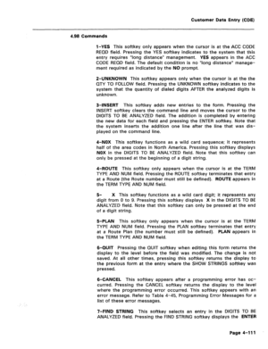 Page 357Customer Data Entry (CDE) 
4.98 Commands 
l-YES This softkey only appears when the cursor is at the ACC CODE 
REQD field. Pressing the YES softkey indicates to the system that this 
entry requires “long distance” management. YES appears in the ACC 
CODE REQD field. The default condition is no “long distance” manage- 
ment required as indicated by the NO prompt. 
P-UNKNOWN This softkey appears only when the cursor is at the the 
QTY TO FOLLOW field. Pressing the UNKNOWN softkey indicates to the 
system...